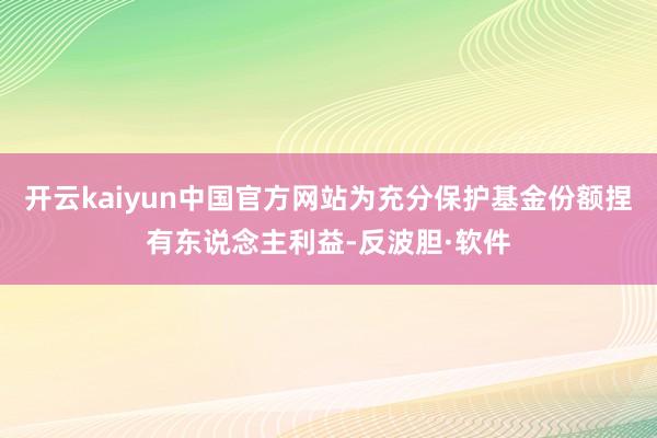 开云kaiyun中国官方网站为充分保护基金份额捏有东说念主利益-反波胆·软件