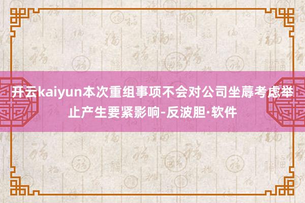 开云kaiyun本次重组事项不会对公司坐蓐考虑举止产生要紧影响-反波胆·软件
