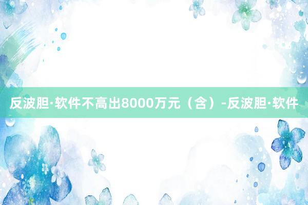 反波胆·软件不高出8000万元（含）-反波胆·软件
