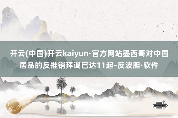 开云(中国)开云kaiyun·官方网站墨西哥对中国居品的反推销拜谒已达11起-反波胆·软件