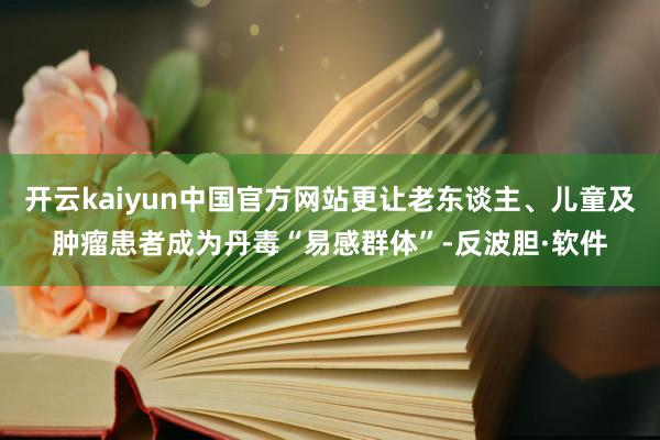开云kaiyun中国官方网站更让老东谈主、儿童及肿瘤患者成为丹毒“易感群体”-反波胆·软件