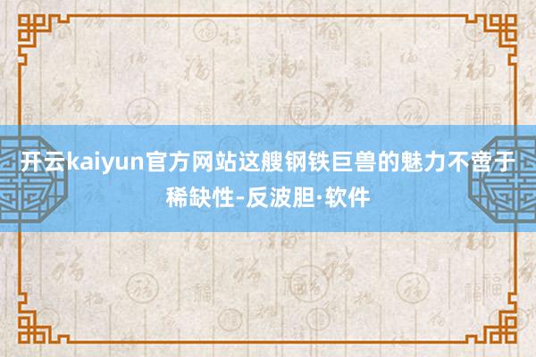 开云kaiyun官方网站这艘钢铁巨兽的魅力不啻于稀缺性-反波胆·软件