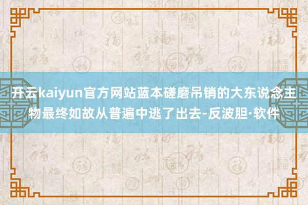 开云kaiyun官方网站蓝本磋磨吊销的大东说念主物最终如故从普遍中逃了出去-反波胆·软件