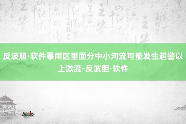 反波胆·软件暴雨区里面分中小河流可能发生超警以上激流-反波胆·软件