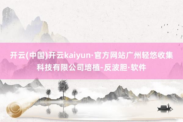 开云(中国)开云kaiyun·官方网站广州轻悠收集科技有限公司培植-反波胆·软件