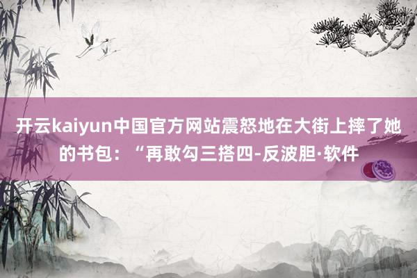 开云kaiyun中国官方网站震怒地在大街上摔了她的书包：“再敢勾三搭四-反波胆·软件