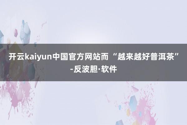 开云kaiyun中国官方网站而 “越来越好普洱茶”-反波胆·软件