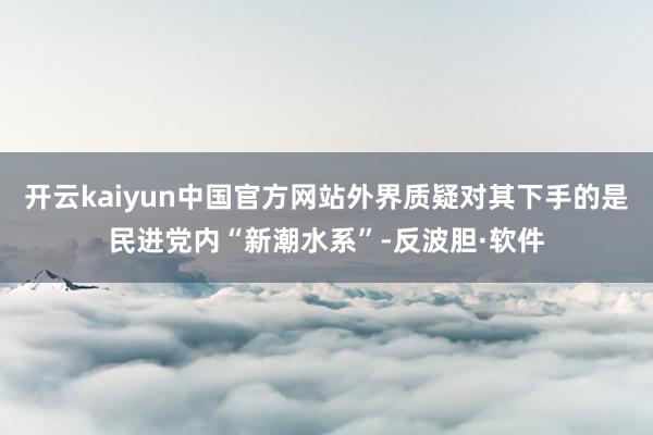 开云kaiyun中国官方网站外界质疑对其下手的是民进党内“新潮水系”-反波胆·软件