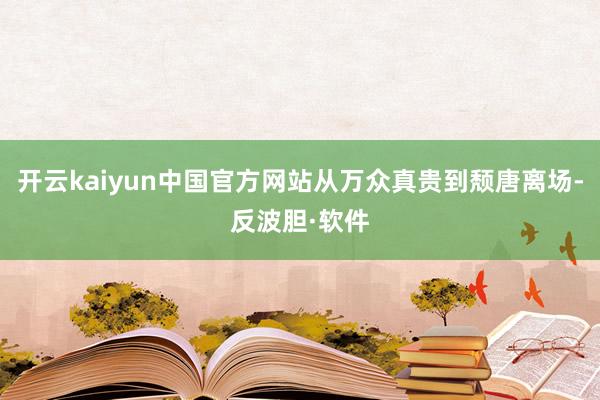 开云kaiyun中国官方网站从万众真贵到颓唐离场-反波胆·软件