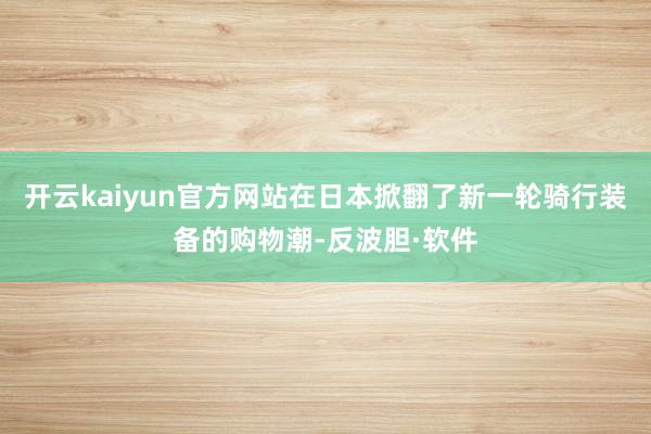 开云kaiyun官方网站在日本掀翻了新一轮骑行装备的购物潮-反波胆·软件