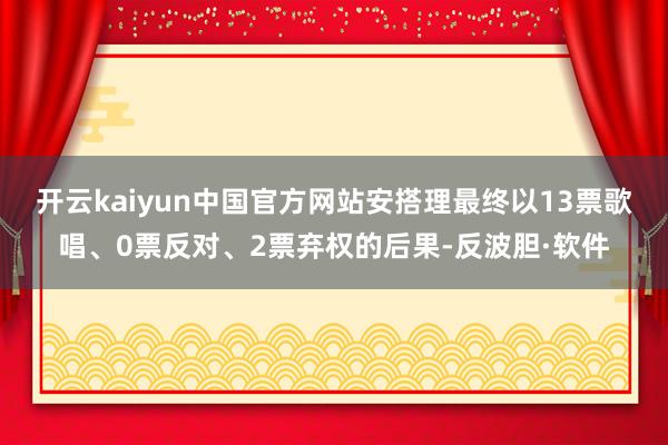 开云kaiyun中国官方网站安搭理最终以13票歌唱、0票反对、2票弃权的后果-反波胆·软件