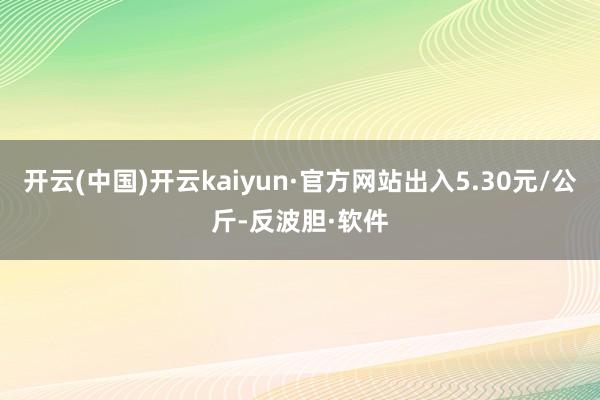 开云(中国)开云kaiyun·官方网站出入5.30元/公斤-反波胆·软件