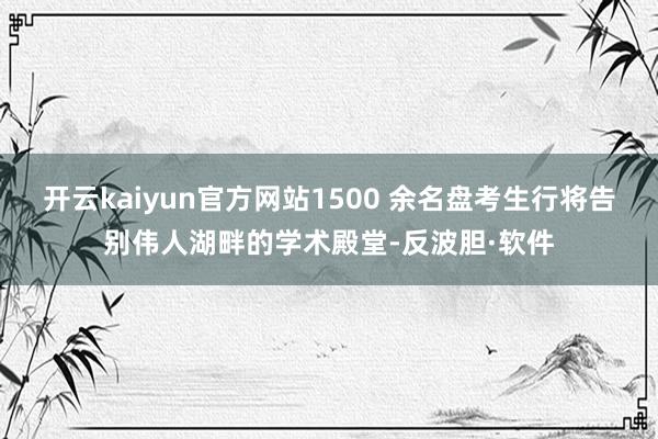 开云kaiyun官方网站1500 余名盘考生行将告别伟人湖畔的学术殿堂-反波胆·软件