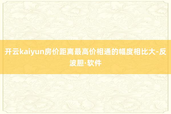 开云kaiyun房价距离最高价相通的幅度相比大-反波胆·软件