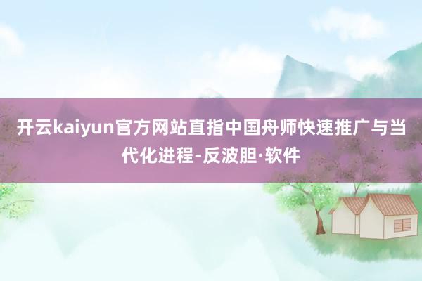 开云kaiyun官方网站直指中国舟师快速推广与当代化进程-反波胆·软件