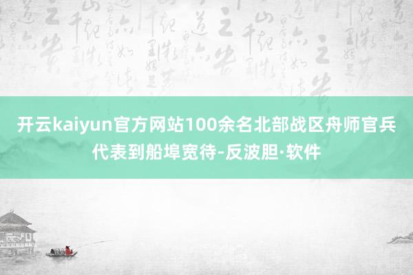 开云kaiyun官方网站100余名北部战区舟师官兵代表到船埠宽待-反波胆·软件
