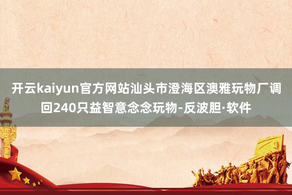 开云kaiyun官方网站汕头市澄海区澳雅玩物厂调回240只益智意念念玩物-反波胆·软件