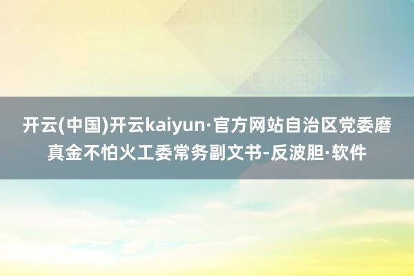开云(中国)开云kaiyun·官方网站自治区党委磨真金不怕火工委常务副文书-反波胆·软件