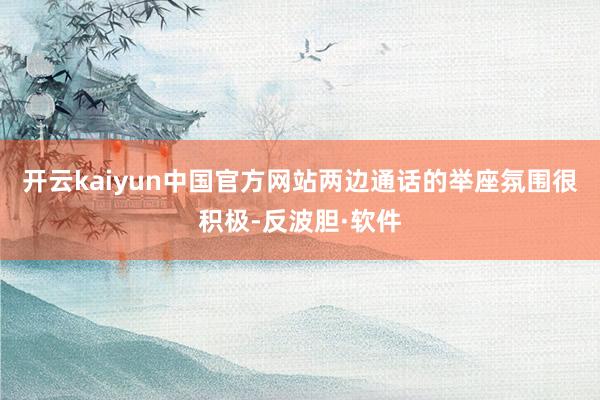 开云kaiyun中国官方网站两边通话的举座氛围很积极-反波胆·软件