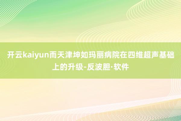 开云kaiyun而天津坤如玛丽病院在四维超声基础上的升级-反波胆·软件