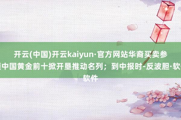 开云(中国)开云kaiyun·官方网站华裔买卖参预中国黄金前十掀开垦推动名列;到中报时-反波胆·软件