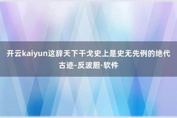 开云kaiyun这辞天下干戈史上是史无先例的绝代古迹-反波胆·软件