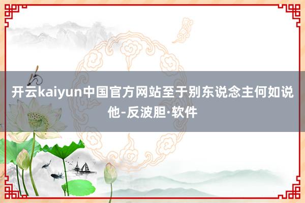 开云kaiyun中国官方网站至于别东说念主何如说他-反波胆·软件