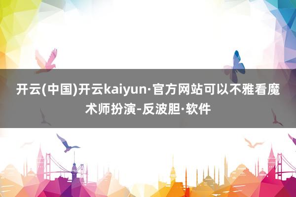开云(中国)开云kaiyun·官方网站可以不雅看魔术师扮演-反波胆·软件