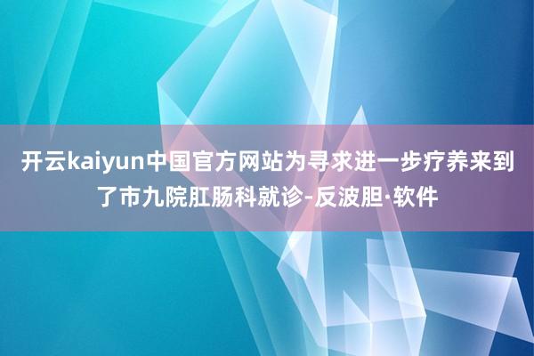 开云kaiyun中国官方网站为寻求进一步疗养来到了市九院肛肠科就诊-反波胆·软件