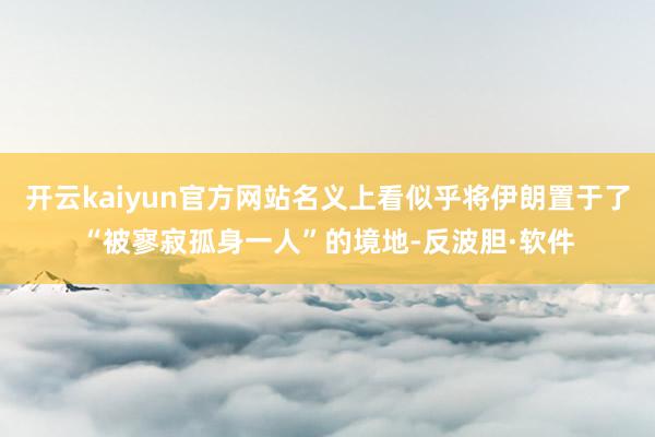 开云kaiyun官方网站名义上看似乎将伊朗置于了“被寥寂孤身一人”的境地-反波胆·软件