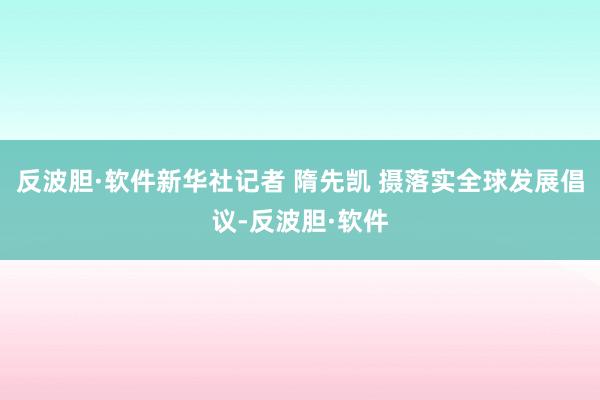 反波胆·软件新华社记者 隋先凯 摄落实全球发展倡议-反波胆·软件