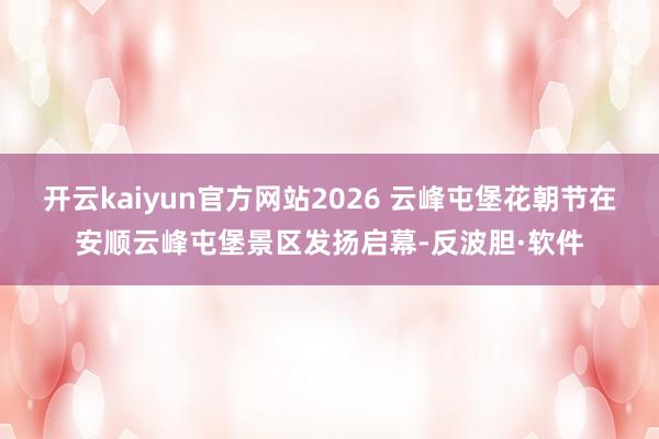 开云kaiyun官方网站2026 云峰屯堡花朝节在安顺云峰屯堡景区发扬启幕-反波胆·软件