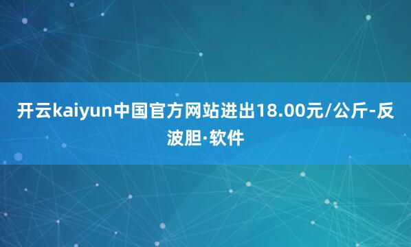 开云kaiyun中国官方网站进出18.00元/公斤-反波胆·软件