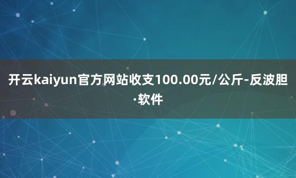 开云kaiyun官方网站收支100.00元/公斤-反波胆·软件