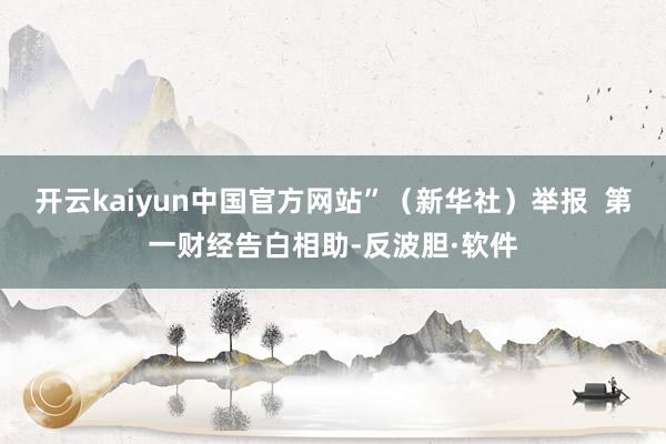 开云kaiyun中国官方网站”(新华社)举报 第一财经告白相助-反波胆·软件