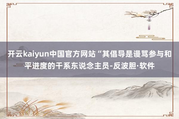 开云kaiyun中国官方网站“其倡导是谩骂参与和平进度的干系东说念主员-反波胆·软件