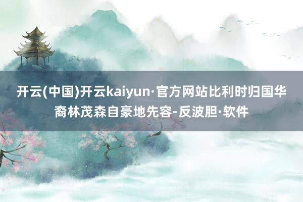 开云(中国)开云kaiyun·官方网站比利时归国华裔林茂森自豪地先容-反波胆·软件