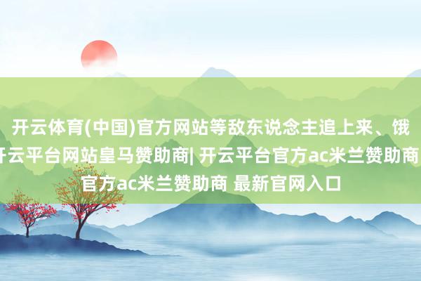 开云体育(中国)官方网站等敌东说念主追上来、饿到膂力极限-开云平台网站皇马赞助商| 开云平台官方ac米兰赞助商 最新官网入口