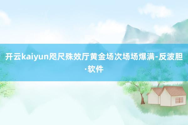 开云kaiyun咫尺殊效厅黄金场次场场爆满-反波胆·软件