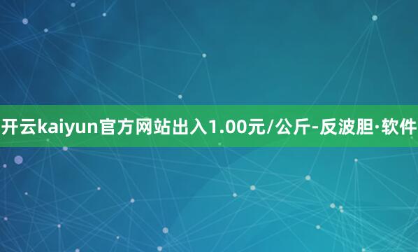 开云kaiyun官方网站出入1.00元/公斤-反波胆·软件