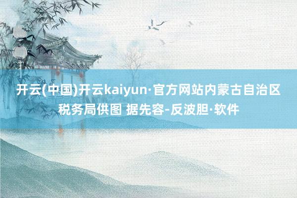 开云(中国)开云kaiyun·官方网站内蒙古自治区税务局供图 据先容-反波胆·软件