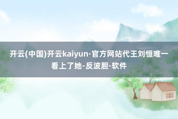 开云(中国)开云kaiyun·官方网站代王刘恒唯一看上了她-反波胆·软件