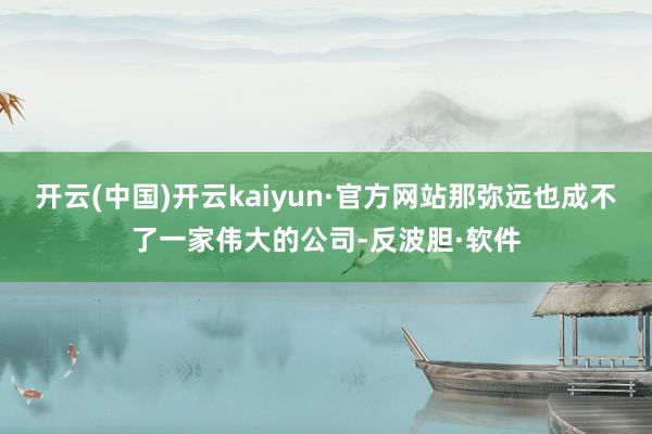 开云(中国)开云kaiyun·官方网站那弥远也成不了一家伟大的公司-反波胆·软件