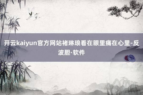 开云kaiyun官方网站褚琳琅看在眼里痛在心里-反波胆·软件