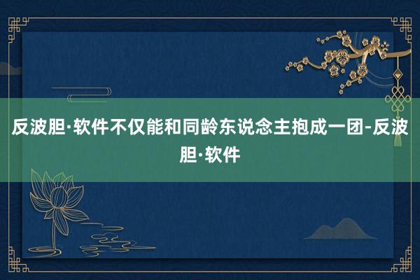 反波胆·软件不仅能和同龄东说念主抱成一团-反波胆·软件