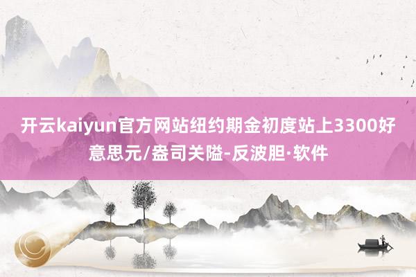 开云kaiyun官方网站纽约期金初度站上3300好意思元/盎司关隘-反波胆·软件