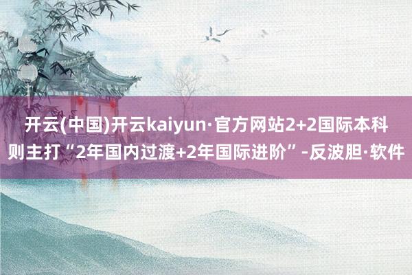 开云(中国)开云kaiyun·官方网站2+2国际本科则主打“2年国内过渡+2年国际进阶”-反波胆·软件