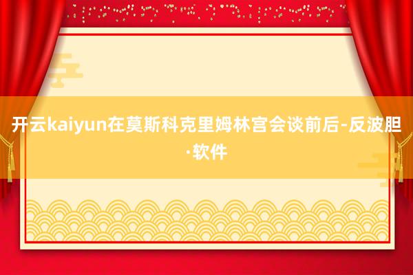 开云kaiyun在莫斯科克里姆林宫会谈前后-反波胆·软件