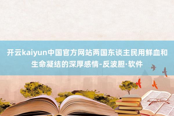 开云kaiyun中国官方网站两国东谈主民用鲜血和生命凝结的深厚感情-反波胆·软件