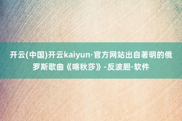 开云(中国)开云kaiyun·官方网站出自著明的俄罗斯歌曲《喀秋莎》-反波胆·软件